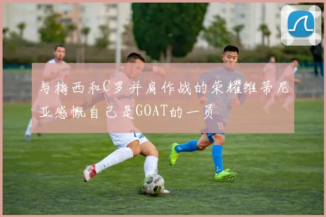 与梅西和C罗并肩作战的荣耀维蒂尼亚感慨自己是GOAT的一员