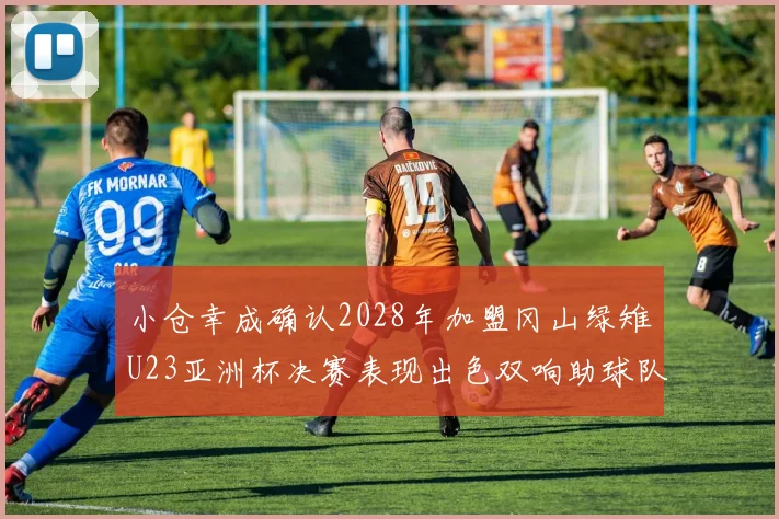 小仓幸成确认2028年加盟冈山绿雉U23亚洲杯决赛表现出色双响助球队夺冠