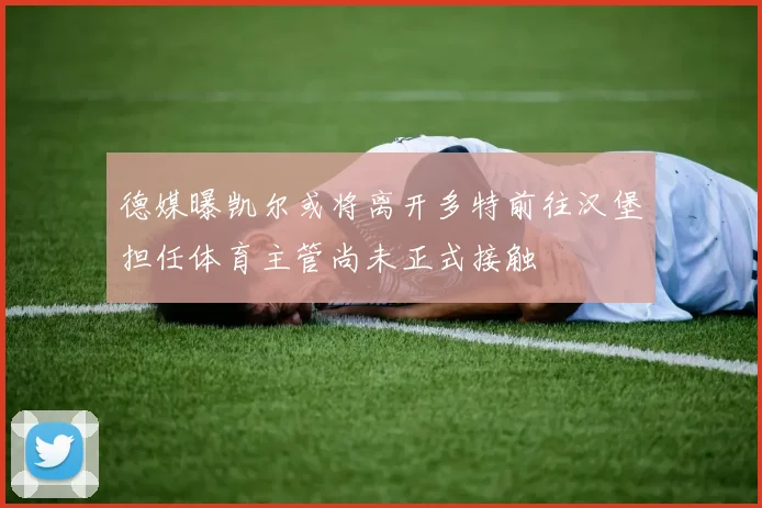 德媒曝凯尔或将离开多特前往汉堡担任体育主管尚未正式接触