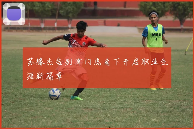 苏缘杰告别津门虎南下开启职业生涯新篇章