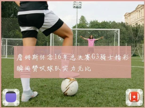 詹姆斯怀念16年总决赛G3骑士精彩瞬间赞叹球队实力无比