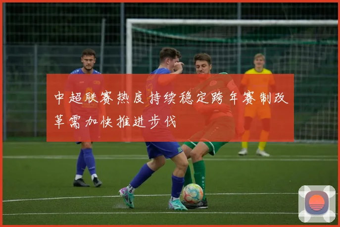 中超联赛热度持续稳定跨年赛制改革需加快推进步伐