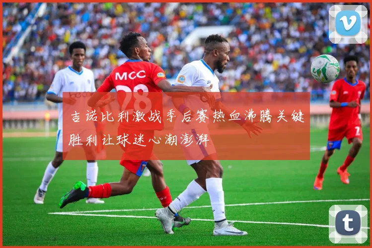 吉诺比利激战季后赛热血沸腾关键胜利让球迷心潮澎湃