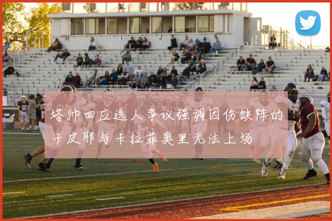 塔帅回应选人争议强调因伤缺阵的卡皮耶与卡拉菲奥里无法上场