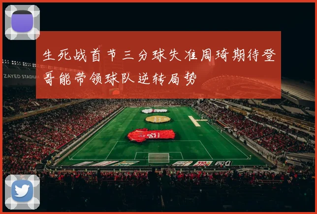 生死战首节三分球失准周琦期待登哥能带领球队逆转局势