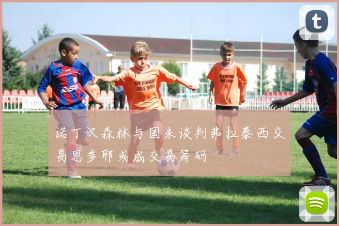 诺丁汉森林与国米谈判弗拉泰西交易恩多耶或成交易筹码