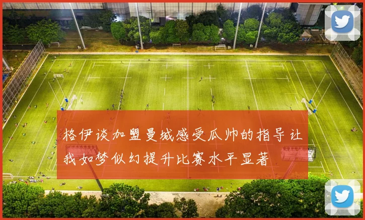 格伊谈加盟曼城感受瓜帅的指导让我如梦似幻提升比赛水平显著