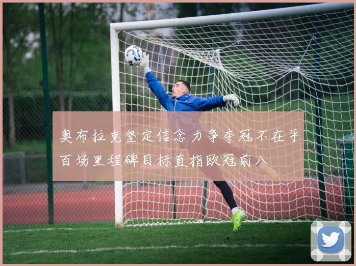 奥布拉克坚定信念力争夺冠不在乎百场里程碑目标直指欧冠前八