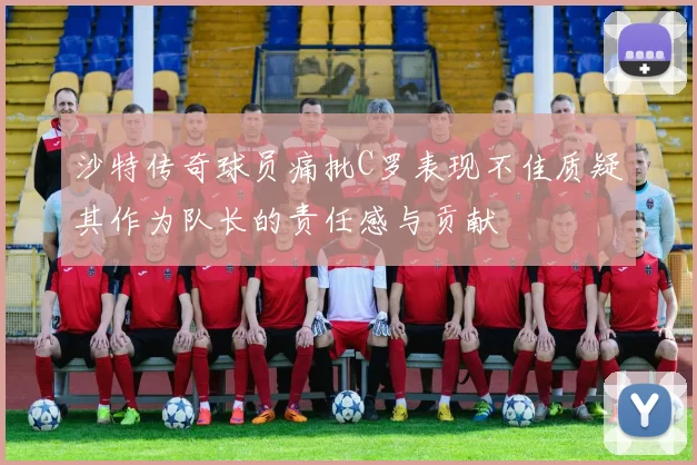沙特传奇球员痛批C罗表现不佳质疑其作为队长的责任感与贡献