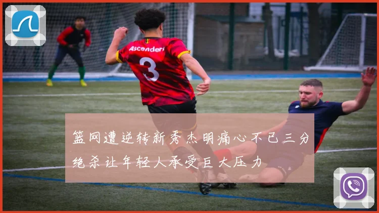 篮网遭逆转新秀杰明痛心不已三分绝杀让年轻人承受巨大压力