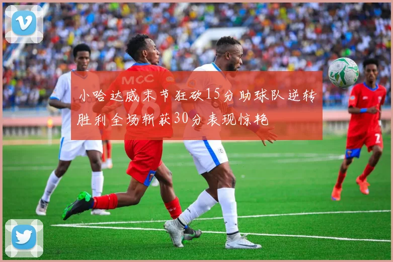 小哈达威末节狂砍15分助球队逆转胜利全场斩获30分表现惊艳